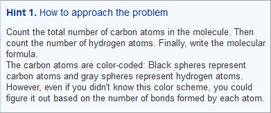 This example of a declarative hint says “Hint 1. How to approach the problem. Count the total number of carbon atoms in the molecule. Then count the number of hydrogen atoms. Finally, write the molecular formula. The carbon atoms are color-coded: Black spheres represent carbon atoms and gray spheres represent hydrogen atoms. However, even if you didn’t know this color scheme, you could figure it out based on the number of bonds formed by each atom.”